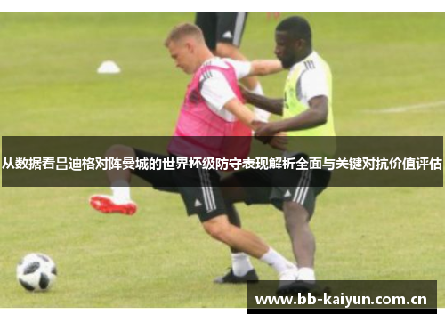 从数据看吕迪格对阵曼城的世界杯级防守表现解析全面与关键对抗价值评估 从数据看吕迪格对阵曼城的世界杯级防守表现解析全面与关键对抗价值评估